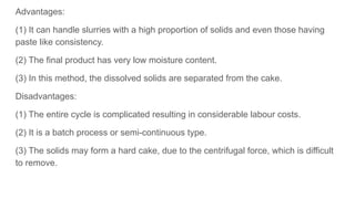 Advantages:
(1) It can handle slurries with a high proportion of solids and even those having
paste like consistency.
(2) The final product has very low moisture content.
(3) In this method, the dissolved solids are separated from the cake.
Disadvantages:
(1) The entire cycle is complicated resulting in considerable labour costs.
(2) It is a batch process or semi-continuous type.
(3) The solids may form a hard cake, due to the centrifugal force, which is difficult
to remove.
 