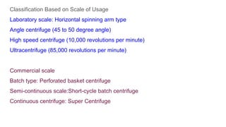 Classification Based on Scale of Usage
Laboratory scale: Horizontal spinning arm type
Angle centrifuge (45 to 50 degree angle)
High speed centrifuge (10,000 revolutions per minute)
Ultracentrifuge (85,000 revolutions per minute)
Commercial scale
Batch type: Perforated basket centrifuge
Semi-continuous scale:Short-cycle batch centrifuge
Continuous centrifuge: Super Centrifuge
 