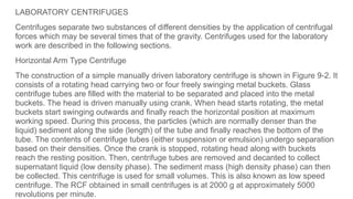 LABORATORY CENTRIFUGES
Centrifuges separate two substances of different densities by the application of centrifugal
forces which may be several times that of the gravity. Centrifuges used for the laboratory
work are described in the following sections.
Horizontal Arm Type Centrifuge
The construction of a simple manually driven laboratory centrifuge is shown in Figure 9-2. It
consists of a rotating head carrying two or four freely swinging metal buckets. Glass
centrifuge tubes are filled with the material to be separated and placed into the metal
buckets. The head is driven manually using crank. When head starts rotating, the metal
buckets start swinging outwards and finally reach the horizontal position at maximum
working speed. During this process, the particles (which are normally denser than the
liquid) sediment along the side (length) of the tube and finally reaches the bottom of the
tube. The contents of centrifuge tubes (either suspension or emulsion) undergo separation
based on their densities. Once the crank is stopped, rotating head along with buckets
reach the resting position. Then, centrifuge tubes are removed and decanted to collect
supernatant liquid (low density phase). The sediment mass (high density phase) can then
be collected. This centrifuge is used for small volumes. This is also known as low speed
centrifuge. The RCF obtained in small centrifuges is at 2000 g at approximately 5000
revolutions per minute.
 