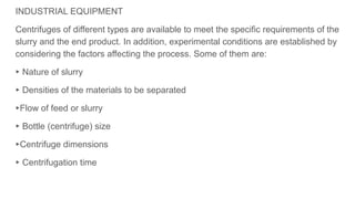 INDUSTRIAL EQUIPMENT
Centrifuges of different types are available to meet the specific requirements of the
slurry and the end product. In addition, experimental conditions are established by
considering the factors affecting the process. Some of them are:
▸ Nature of slurry
▸ Densities of the materials to be separated
▸Flow of feed or slurry
▸ Bottle (centrifuge) size
▸Centrifuge dimensions
▸ Centrifugation time
 