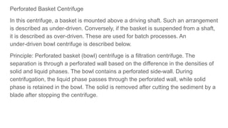 Perforated Basket Centrifuge
In this centrifuge, a basket is mounted above a driving shaft. Such an arrangement
is described as under-driven. Conversely, if the basket is suspended from a shaft,
it is described as over-driven. These are used for batch processes. An
under-driven bowl centrifuge is described below.
Principle: Perforated basket (bowl) centrifuge is a filtration centrifuge. The
separation is through a perforated wall based on the difference in the densities of
solid and liquid phases. The bowl contains a perforated side-wall. During
centrifugation, the liquid phase passes through the perforated wall, while solid
phase is retained in the bowl. The solid is removed after cutting the sediment by a
blade after stopping the centrifuge.
 