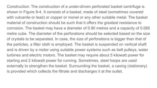 Construction: The construction of a under-driven perforated basket centrifuge is
shown in Figure 9-4. It consists of a basket, made of steel (sometimes covered
with vulcanite or lead) or copper or monel or any other suitable metal. The basket
material of construction should be such that it offers the greatest resistance to
corrosion. The basket may have a diameter of 0.90 metres and a capacity of 0.085
metre cube. The diameter of the perforations should be selected based on the size
of crystals to be separated. In case, the size of perforations is bigger than that of
the particles, a filter cloth is employed. The basket is suspended on vertical shaft
and is driven by a motor using suitable power systems such as belt pulleys, water
turbines and electric motors. The basket may require about 5 kilowatt power for
starting and 2 kilowatt power for running. Sometimes, steel hoops are used
externally to strengthen the basket. Surrounding the basket, a casing (stationary)
is provided which collects the filtrate and discharges it at the outlet.
 
