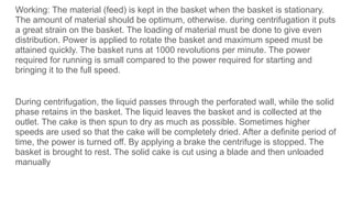 Working: The material (feed) is kept in the basket when the basket is stationary.
The amount of material should be optimum, otherwise. during centrifugation it puts
a great strain on the basket. The loading of material must be done to give even
distribution. Power is applied to rotate the basket and maximum speed must be
attained quickly. The basket runs at 1000 revolutions per minute. The power
required for running is small compared to the power required for starting and
bringing it to the full speed.
During centrifugation, the liquid passes through the perforated wall, while the solid
phase retains in the basket. The liquid leaves the basket and is collected at the
outlet. The cake is then spun to dry as much as possible. Sometimes higher
speeds are used so that the cake will be completely dried. After a definite period of
time, the power is turned off. By applying a brake the centrifuge is stopped. The
basket is brought to rest. The solid cake is cut using a blade and then unloaded
manually
 