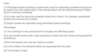 Uses:
(1) Perforated basket centrifuge is extensively used for separating crystalline drugs (such
as aspirin) from the mother liquor. Free lowing product can be obtained because mother
liquor is removed completely.
(2) It is also used for removing unwanted solids from a liquid. For example, precipitated
proteins are removed from insulin.
(3) Sugar crystals are separated using perforated basket centrifuge.
Advantages:
(1) The centrifuge is very compact and it occupies very little floor space
(2) It can handle slurries with a high proportion of solids and even those having paste like
consistency.
(3)The final product has very low moisture content.
(4) in this method, the dissolved solids are separated from the cake.
(5) The process is rapid.
 