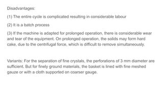 Disadvantages:
(1) The entire cycle is complicated resulting in considerable labour
(2) It is a batch process
(3) If the machine is adapted for prolonged operation, there is considerable wear
and tear of the equipment. On prolonged operation, the solids may form hard
cake, due to the centrifugal force, which is difficult to remove simultaneously.
Variants: For the separation of fine crystals, the perforations of 3 mm diameter are
sufficient. But for finely ground materials, the basket is lined with fine meshed
gauze or with a cloth supported on coarser gauge.
 