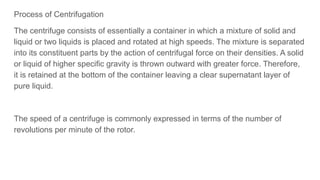 Process of Centrifugation
The centrifuge consists of essentially a container in which a mixture of solid and
liquid or two liquids is placed and rotated at high speeds. The mixture is separated
into its constituent parts by the action of centrifugal force on their densities. A solid
or liquid of higher specific gravity is thrown outward with greater force. Therefore,
it is retained at the bottom of the container leaving a clear supernatant layer of
pure liquid.
The speed of a centrifuge is commonly expressed in terms of the number of
revolutions per minute of the rotor.
 