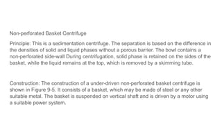 Non-perforated Basket Centrifuge
Principle: This is a sedimentation centrifuge. The separation is based on the difference in
the densities of solid and liquid phases without a porous barrier. The bowl contains a
non-perforated side-wall During centrifugation, solid phase is retained on the sides of the
basket, while the liquid remains at the top, which is removed by a skimming tube.
Construction: The construction of a under-driven non-perforated basket centrifuge is
shown in Figure 9-5. It consists of a basket, which may be made of steel or any other
suitable metal. The basket is suspended on vertical shaft and is driven by a motor using
a suitable power system.
 