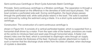 Semi-continuous Centrifuge or Short Cycle Automatic Batch Centrifuge
Principle: Semi-continuous centrifuge is a filtration centrifuge. The separation is through a
perforated wall based on the difference in the densities of solid and liquid phases. The
bowl contains a perforated side-wall. During centrifugation, the liquid phase passes
through the perforated wall, while solid phase retains in the bowl. The solid is washed
and removed by cutting the sediment using a blade. It is a short cycle automatic batch
centrifuge.
Construction: The construction of a semi-continuous centrifuge is
shown in Figure 9-6. It consists of a vertical perforated basket, which is supported from a
horizontal shaft driven by a motor. From the open side of the basket, provisions are made
at the centre to introduce feed and wash pipe through horizontal tubes. A feeler (not
shown) rides over the feed, which is connected to diaphragm valve through air supply.
The feeler controls the thickness of the feed. Hydraulic cylinder attachment is made in
such a manner that the discharge chute enters from the sides of basket, when discharge
of crystals is desirable.
 