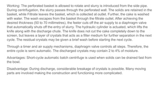 Working: The perforated basket is allowed to rotate and slurry is introduced from the side pipe.
During centrifugation, the slurry passes through the perforated wall. The solids are retained in the
basket, while Filtrate leaves the basket, which is collected at outlet. Further, the cake is washed
with water. The wash escapes from the basket through the filtrate outlet. After achieving the
desired thickness (50 to 70 millimetres), the feeler cuts off the air supply to a diaphragm valve
that automatically shuts off the entry of slurry. The hydraulic cylinder is actuated, which lifts the
knife along with the discharge chute. The knife does not cut the cake completely down to the
screen, but leaves a layer of crystals that acts as a filter medium for further separation in the next
cycle. The residual crystals may be given a brief wash before starting the next cycle.
Through a timer and air supply mechanisms, diaphragm valve controls all steps. Therefore, the
entire cycle is semi automatic. The discharged crystals may contain 2 to 4% of moisture.
Advantages: Short-cycle automatic batch centrifuge is used when solids can be drained fast from
the bowl.
Disadvantage: During discharge, considerable breakage of crystals is possible. Many moving
parts are involved making the construction and functioning more complicated.
 