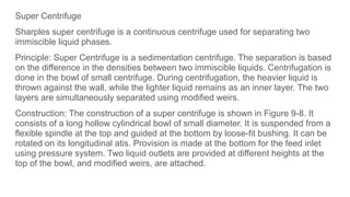 Super Centrifuge
Sharples super centrifuge is a continuous centrifuge used for separating two
immiscible liquid phases.
Principle: Super Centrifuge is a sedimentation centrifuge. The separation is based
on the difference in the densities between two immiscible liquids. Centrifugation is
done in the bowl of small centrifuge. During centrifugation, the heavier liquid is
thrown against the wall, while the lighter liquid remains as an inner layer. The two
layers are simultaneously separated using modified weirs.
Construction: The construction of a super centrifuge is shown in Figure 9-8. It
consists of a long hollow cylindrical bowl of small diameter. It is suspended from a
flexible spindle at the top and guided at the bottom by loose-fit bushing. It can be
rotated on its longitudinal atis. Provision is made at the bottom for the feed inlet
using pressure system. Two liquid outlets are provided at different heights at the
top of the bowl, and modified weirs, are attached.
 