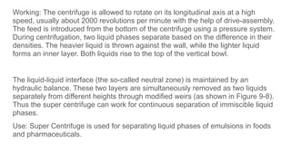 Working: The centrifuge is allowed to rotate on its longitudinal axis at a high
speed, usually about 2000 revolutions per minute with the help of drive-assembly.
The feed is introduced from the bottom of the centrifuge using a pressure system.
During centrifugation, two liquid phases separate based on the difference in their
densities. The heavier liquid is thrown against the wall, while the lighter liquid
forms an inner layer. Both liquids rise to the top of the vertical bowl.
The liquid-liquid interface (the so-called neutral zone) is maintained by an
hydraulic balance. These two layers are simultaneously removed as two liquids
separately from different heights through modified weirs (as shown in Figure 9-8).
Thus the super centrifuge can work for continuous separation of immiscible liquid
phases.
Use: Super Centrifuge is used for separating liquid phases of emulsions in foods
and pharmaceuticals.
 