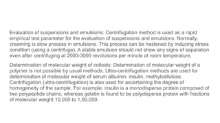 Evaluation of suspensions and emulsions: Centrifugation method is used as a rapid
empirical test parameter for the evaluation of suspensions and emulsions. Normally,
creaming is slow process in emulsions. This process can be hastened by inducing stress
condition (using a centrifuge). A stable emulsion should not show any signs of separation
even after centrifuging at 2000-3000 revolutions per minute at room temperature.
Determination of molecular weight of colloids: Determination of molecular weight of a
polymer is not possible by usual methods. Ultra-centrifugation methods are used for
determination of molecular weight of serum albumin, insulin, methylcellulose.
Centrifugation (ultra-centrifugation) is also used for ascertaining the degree of
homogeneity of the sample. For example, insulin is a monodisperse protein composed of
two polypeptide chains, whereas gelatin is found to be polydisperse protein with fractions
of molecular weight 10,000 to 1,00,000.
 