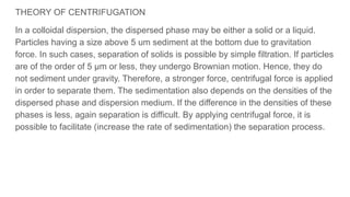 THEORY OF CENTRIFUGATION
In a colloidal dispersion, the dispersed phase may be either a solid or a liquid.
Particles having a size above 5 um sediment at the bottom due to gravitation
force. In such cases, separation of solids is possible by simple filtration. If particles
are of the order of 5 µm or less, they undergo Brownian motion. Hence, they do
not sediment under gravity. Therefore, a stronger force, centrifugal force is applied
in order to separate them. The sedimentation also depends on the densities of the
dispersed phase and dispersion medium. If the difference in the densities of these
phases is less, again separation is difficult. By applying centrifugal force, it is
possible to facilitate (increase the rate of sedimentation) the separation process.
 