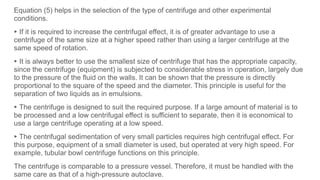 Equation (5) helps in the selection of the type of centrifuge and other experimental
conditions.
▸ If it is required to increase the centrifugal effect, it is of greater advantage to use a
centrifuge of the same size at a higher speed rather than using a larger centrifuge at the
same speed of rotation.
▸ It is always better to use the smallest size of centrifuge that has the appropriate capacity,
since the centrifuge (equipment) is subjected to considerable stress in operation, largely due
to the pressure of the fluid on the walls. It can be shown that the pressure is directly
proportional to the square of the speed and the diameter. This principle is useful for the
separation of two liquids as in emulsions.
▸ The centrifuge is designed to suit the required purpose. If a large amount of material is to
be processed and a low centrifugal effect is sufficient to separate, then it is economical to
use a large centrifuge operating at a low speed.
▸ The centrifugal sedimentation of very small particles requires high centrifugal effect. For
this purpose, equipment of a small diameter is used, but operated at very high speed. For
example, tubular bowl centrifuge functions on this principle.
The centrifuge is comparable to a pressure vessel. Therefore, it must be handled with the
same care as that of a high-pressure autoclave.
 