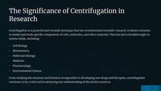 preencoded.png
The Significance of Centrifugation in
Research
Centrifugation is a powerful and versatile technique that has revolutionized scientific research. It allows scientists
to isolate and study specific components of cells, molecules, and other materials. This has led to breakthroughs in
various fields, including:
• Cell Biology
• Biochemistry
• Molecular Biology
• Medicine
• Pharmacology
• Environmental Science
From studying the structure and function of organelles to developing new drugs and therapies, centrifugation
continues to be a vital tool in advancing our understanding of the world around us.
11
 