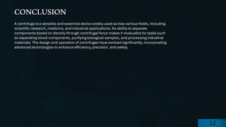 preencoded.png
A centrifuge is a versatile and essential device widely used across various fields, including
scientific research, medicine, and industrial applications. Its ability to separate
components based on density through centrifugal force makes it invaluable for tasks such
as separating blood components, purifying biological samples, and processing industrial
materials. The design and operation of centrifuges have evolved significantly, incorporating
advanced technologies to enhance efficiency, precision, and safety.
CONCLUSION
12
 