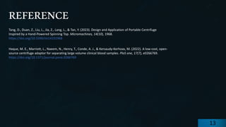 preencoded.png
REFERENCE
Tang, D., Duan, Z., Liu, L., Jia, Z., Lang, L., & Tan, Y. (2023). Design and Application of Portable Centrifuge
Inspired by a Hand-Powered Spinning Top. Micromachines, 14(10), 1968.
https://doi.org/10.3390/mi14101968
Haque, M. E., Marriott, L., Naeem, N., Henry, T., Conde, A. J., & Kersaudy-Kerhoas, M. (2022). A low-cost, open-
source centrifuge adaptor for separating large volume clinical blood samples. PloS one, 17(7), e0266769.
https://doi.org/10.1371/journal.pone.0266769
13
 