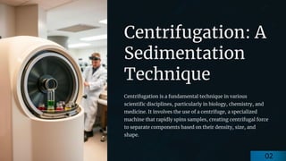 preencoded.png
Centrifugation: A
Sedimentation
Technique
Centrifugation is a fundamental technique in various
scientific disciplines, particularly in biology, chemistry, and
medicine. It involves the use of a centrifuge, a specialized
machine that rapidly spins samples, creating centrifugal force
to separate components based on their density, size, and
shape.
02
 