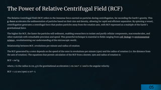 preencoded.png
The Power of Relative Centrifugal Field (RCF)
The Relative Centrifugal Field (RCF) refers to the immense force exerted on particles during centrifugation, far exceeding the Earth's gravity. This
g-force accelerates the sedimentation of particles based on their size and density, allowing for rapid and efficient separation. By spinning a vessel,
centrifugation generates a centrifugal force that pushes particles away from the rotation axis, with RCF expressed as a multiple of the Earth's
gravitational force.
The higher the RCF, the faster the particles will sediment, enabling researchers to isolate and purify cellular components, macromolecules, and
other materials with remarkable precision and speed. This powerful technique is essential in fields ranging from cell biology to environmental
science , revolutionizing our understanding of the microscopic world..
Relationship between RCF, revolutions per minute and radius of rotation
The RCF generated by a rotor depends on the speed of the rotor in revolutions per minute (rpm) and the radius of rotation (i.e. the distance from
the axis of rotation). The equations that permit calculation of the RCF from a known. rpm and radius of rotation is:
RCF = rw²/g
where, r is the radius in cm, g is the gravitational acceleration ( cm /sec^ 2 ) and is the angular velocity.
RCF = 1.12 xrx (rpm) x 10^-5
05
 