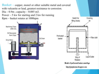 Basket – copper, monel or other suitable metal and covered
with vulcanite or lead, greatest resistance to corrosion.
Dia – 0.9m ; capacity – 0.085 m3.
Power – 5 kw for starting and 2 kw for running
Rpm – basket rotates at 1000rpm
 