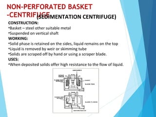 NON-PERFORATED BASKET
-CENTRIFUGE(SEDIMENTATION CENTRIFUGE)
CONSTRUCTION:
•Basket – steel other suitable metal
•Suspended on vertical shaft
WORKING:
•Solid phase is retained on the sides, liquid remains on the top
•Liquid is removed by weir or skimming tube
•Solids are scraped off by hand or using a scraper blade.
USES:
•When deposited solids offer high resistance to the flow of liquid.
 
