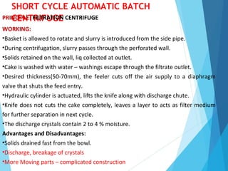SHORT CYCLE AUTOMATIC BATCH
CENTRIFUGEPRINCIPLE: FILTRATION CENTRIFUGE
WORKING:
•Basket is allowed to rotate and slurry is introduced from the side pipe.
•During centrifugation, slurry passes through the perforated wall.
•Solids retained on the wall, liq collected at outlet.
•Cake is washed with water – washings escape through the filtrate outlet.
•Desired thickness(50-70mm), the feeler cuts off the air supply to a diaphragm
valve that shuts the feed entry.
•Hydraulic cylinder is actuated, lifts the knife along with discharge chute.
•Knife does not cuts the cake completely, leaves a layer to acts as filter medium
for further separation in next cycle.
•The discharge crystals contain 2 to 4 % moisture.
Advantages and Disadvantages:
•Solids drained fast from the bowl.
•Discharge, breakage of crystals
•More Moving parts – complicated construction
 