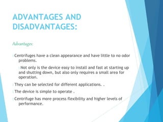 ADVANTAGES AND
DISADVANTAGES:
Advantages:
 Centrifuges have a clean appearance and have little to no odor
problems.
 Not only is the device easy to install and fast at starting up
and shutting down, but also only requires a small area for
operation.
 They can be selected for different applications. .
 The device is simple to operate .
 Centrifuge has more process flexibility and higher levels of
performance.
 