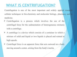 WHAT IS CENTRIFUGATION?
Centrifugation is one of the most important and widely applied research
cellular techniques in bio-chemistry and molecular biology, pharmacy and in
medicine.
 Centrifugation is a process which involves the use of the
centrifugal force for the sedimentation of heterogeneous mixtures
with a centrifuge.
 A centrifuge is a device which consists of a container in which a
mixture of solid and liquid or two liquids is placed and rotated at
high speeds.
 Centrifugal force is an apparent force that acts outward on a body
moving around a center, arising from the body's inertia.
 
