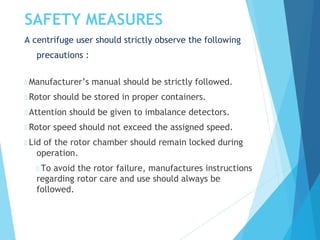 SAFETY MEASURES
A centrifuge user should strictly observe the following
precautions :
 Manufacturer’s manual should be strictly followed.
 Rotor should be stored in proper containers.
 Attention should be given to imbalance detectors.
 Rotor speed should not exceed the assigned speed.
 Lid of the rotor chamber should remain locked during
operation.
 To avoid the rotor failure, manufactures instructions
regarding rotor care and use should always be
followed.
 