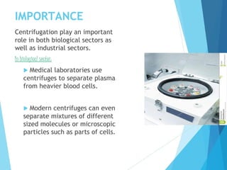 IMPORTANCE
Centrifugation play an important
role in both biological sectors as
well as industrial sectors.
In biological sector:
 Medical laboratories use
centrifuges to separate plasma
from heavier blood cells.
 Modern centrifuges can even
separate mixtures of different
sized molecules or microscopic
particles such as parts of cells.
 