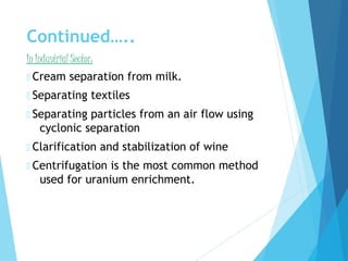 Continued…..
In Industrial Sector:
 Cream separation from milk.
 Separating textiles
 Separating particles from an air flow using
cyclonic separation
 Clarification and stabilization of wine
 Centrifugation is the most common method
used for uranium enrichment.
 