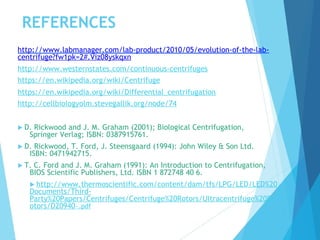 REFERENCES
http://www.labmanager.com/lab-product/2010/05/evolution-of-the-lab-
centrifuge?fw1pk=2#.Viz08yskqxn
http://www.westernstates.com/continuous-centrifuges
https://en.wikipedia.org/wiki/Centrifuge
https://en.wikipedia.org/wiki/Differential_centrifugation
http://cellbiologyolm.stevegallik.org/node/74
 D. Rickwood and J. M. Graham (2001); Biological Centrifugation,
Springer Verlag; ISBN: 0387915761.
 D. Rickwood, T. Ford, J. Steensgaard (1994): John Wiley & Son Ltd.
ISBN: 0471942715.
 T. C. Ford and J. M. Graham (1991): An Introduction to Centrifugation,
BIOS Scientific Publishers, Ltd. ISBN 1 872748 40 6.
 http://www.thermoscientific.com/content/dam/tfs/LPG/LED/LED%20
Documents/Third-
Party%20Papers/Centrifuges/Centrifuge%20Rotors/Ultracentrifuge%20R
otors/D20940~.pdf
 