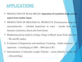 APPLICATIONS
 PRODUCTION OF BULK DRUGS: Separation of crystalline drugs such as
aspirin from mother liquor.
 PRODUCTION OF BIOLOGICAL PRODUCTS: Proteinaceous drugs and
macromolecules – colloidal dispersions in water – Insulin from other
fractions of proteins; blood cells from blood.
 Biopharmaceutical analysis of drugs: Drugs in Blood, tissue fluids and urine
– PK and BE studies.
 Evaluation of Suspensions and emulsions: Creaming – Stable emulsion – no
separation – Centrifuging at 2000 – 3000 rpm at RT.
 Determination of molecular weight: Polymer – serum albumin, insulin, MC
– ultracentrifuge.
 