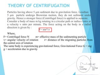 THEORY OF CENTRIFUGATION
Particles having above 5 µm sediment due to gravitation force. Lessthan
5 µm particle undergo Brownian motion, they do not sediment under
gravity. Hence a stronger force (Centrifugal force) is applied to separate.
Consider a body of mass m kg rotating in a circular path or radius r mtrs at
a velocity v mtrs per minute. The force acting on the body in a radial
direction is given by :
F= mv2
/ r
Where,
F= Centrifugal force N m= effective mass of the sedimenting particle
v= angular velocity of rotation r= distance of the migrating particles from
the central axis of rotation
The same body is experiencing gravitational force, Gravitational Force G = mg
g = acceleration due to gravity
 