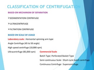 CLASSIFICATION OF CENTRIFUGATION
BASED ON MECHANISM OF SEPARATION
SEDIMENTATION CENTRIFUGE
ULTRACENTRIFUGE
FILTRATION CENTRIFUGE
BASED ON SCALE OF USAGE
Laboratory scale : Horizontal spinning arm type
Angle Centrifuge (45 to 50 angle)
High speed centrifuge (10,000 rpm)
Ultracentrifuge (85,000 rpm) Commercial Scale
Batch Type: Perforated Basket Type
Semi-continuous Scale : Short-cycle batch centrifuge
Continuous Centrifuge : Supercentrifuge
 