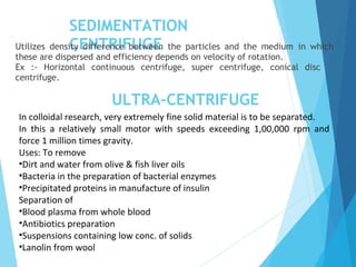 SEDIMENTATION
CENTRIFUGEUtilizes density difference between the particles and the medium in which
these are dispersed and efficiency depends on velocity of rotation.
Ex :- Horizontal continuous centrifuge, super centrifuge, conical disc
centrifuge.
ULTRA-CENTRIFUGE
In colloidal research, very extremely fine solid material is to be separated.
In this a relatively small motor with speeds exceeding 1,00,000 rpm and
force 1 million times gravity.
Uses: To remove
•Dirt and water from olive & fish liver oils
•Bacteria in the preparation of bacterial enzymes
•Precipitated proteins in manufacture of insulin
Separation of
•Blood plasma from whole blood
•Antibiotics preparation
•Suspensions containing low conc. of solids
•Lanolin from wool
 