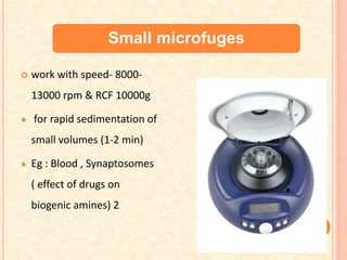 Small microfuges
 work with speed- 8000-
13000 rpm & RCF 10000g
for rapid sedimentation of
small volumes (1-2 min)
Eg : Blood , Synaptosomes
( effect of drugs on
biogenic amines) 2
 