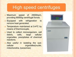 High speed centrifuges
 Maximum speed of 25000rpm,
providing 90000g centrifugal forces.
 Equipped with refrigeration to
remove heat generated.
 Temperature maintained at 0-40C by
means of thermocouple.
 Used to collect microorganism, cell
debris, cells, large cellular
organelles, precipitates of chemical
reactions.
 Also useful in isolating the sub-
cellular organelles(nuclei,
mitochondria, lysosomes)
 
