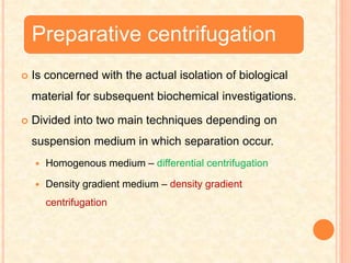 Preparative centrifugation
 Is concerned with the actual isolation of biological
material for subsequent biochemical investigations.
 Divided into two main techniques depending on
suspension medium in which separation occur.
 Homogenous medium – differential centrifugation
 Density gradient medium – density gradient
centrifugation
 