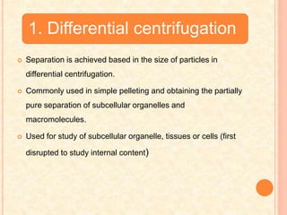 1. Differential centrifugation
 Separation is achieved based in the size of particles in
differential centrifugation.
 Commonly used in simple pelleting and obtaining the partially
pure separation of subcellular organelles and
macromolecules.
 Used for study of subcellular organelle, tissues or cells (first
disrupted to study internal content)
 