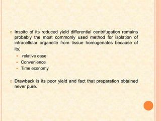  Inspite of its reduced yield differential centrifugation remains
probably the most commonly used method for isolation of
intracellular organelle from tissue homogenates because of
its;
 relative ease
 Convenience
 Time economy
 Drawback is its poor yield and fact that preparation obtained
never pure.
 