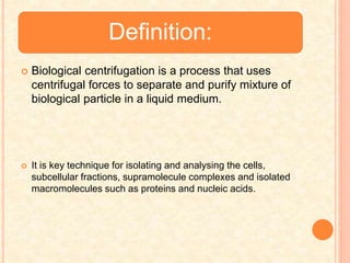 Definition:
 Biological centrifugation is a process that uses
centrifugal forces to separate and purify mixture of
biological particle in a liquid medium.
 It is key technique for isolating and analysing the cells,
subcellular fractions, supramolecule complexes and isolated
macromolecules such as proteins and nucleic acids.
 