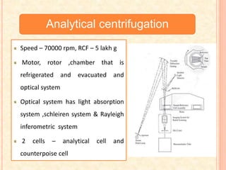 Analytical centrifugation
Speed – 70000 rpm, RCF – 5 lakh g
Motor, rotor ,chamber that is
refrigerated and evacuated and
optical system
Optical system has light absorption
system ,schleiren system & Rayleigh
inferometric system
2 cells – analytical cell and
counterpoise cell
 