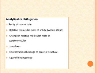 Analytical centrifugation
 Purity of macromole
 Relative molecular mass of solute (within 5% SD)
 Change in relative molecular mass of
supermolecular
 complexes
 Conformational change of protein structure
 Ligand-binding study
 
