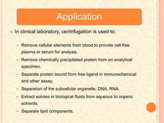 Application
 In clinical laboratory, centrifugation is used to;
 Remove cellular elements from blood to provide cell free
plasma or serum for analysis.
 Remove chemically precipitated protein from an analytical
specimen.
 Separate protein bound from free ligand in immunochemical
and other assay.
 Separation of the subcellular organelle, DNA, RNA.
 Extract solutes in biological fluids from aqueous to organic
solvents.
 Separate lipid components.
 