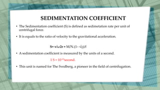 SEDIMENTATION COEFFICIENT
• The Sedimentation coefficient (S) is defined as sedimetation rate per unit of
centrifugal force.
• It is equals to the ratio of velocity to the gravitational acceleration.
S= v/ω2r = M/N.(1– v̅ρ)/f
• A sedimentation coefficient is measured by the units of a second.
1 S = 10-13second.
• This unit is named for The Svedberg, a pioneer in the field of centrifugation.
 