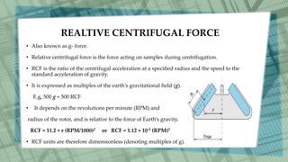 REALTIVE CENTRIFUGAL FORCE
• Also known as g- force.
• Relative centrifugal force is the force acting on samples during centrifugation.
• RCF is the ratio of the centrifugal acceleration at a speciﬁed radius and the speed to the
standard acceleration of gravity.
• It is expressed as multiples of the earth's gravitational field (g).
E.g, 500 g = 500 RCF
• It depends on the revolutions per minute (RPM) and
radius of the rotor, and is relative to the force of Earth’s gravity.
RCF = 11.2 × r (RPM/1000)2 or RCF = 1.12 × 10-5 (RPM)2
• RCF units are therefore dimensionless (denoting multiples of g).
 
