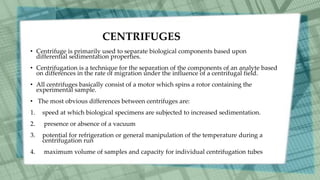 CENTRIFUGES
• Centrifuge is primarily used to separate biological components based upon
differential sedimentation properties.
• Centrifugation is a technique for the separation of the components of an analyte based
on differences in the rate of migration under the influence of a centrifugal field.
• All centrifuges basically consist of a motor which spins a rotor containing the
experimental sample.
• The most obvious differences between centrifuges are:
1. speed at which biological specimens are subjected to increased sedimentation.
2. presence or absence of a vacuum
3. potential for refrigeration or general manipulation of the temperature during a
centrifugation run
4. maximum volume of samples and capacity for individual centrifugation tubes
 