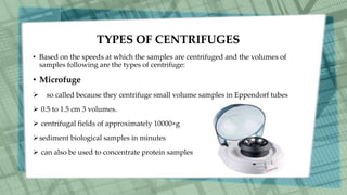 TYPES OF CENTRIFUGES
• Based on the speeds at which the samples are centrifuged and the volumes of
samples following are the types of centrifuge:
• Microfuge
 so called because they centrifuge small volume samples in Eppendorf tubes
 0.5 to 1.5 cm 3 volumes.
 centrifugal fields of approximately 10000×g
sediment biological samples in minutes
 can also be used to concentrate protein samples
 