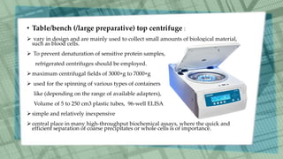 • Table/bench (/large preparative) top centrifuge :
 vary in design and are mainly used to collect small amounts of biological material,
such as blood cells.
 To prevent denaturation of sensitive protein samples,
refrigerated centrifuges should be employed.
maximum centrifugal fields of 3000×g to 7000×g
 used for the spinning of various types of containers
like (depending on the range of available adapters),
Volume of 5 to 250 cm3 plastic tubes, 96-well ELISA
simple and relatively inexpensive
central place in many high-throughput biochemical assays, where the quick and
efficient separation of coarse precipitates or whole cells is of importance.
 